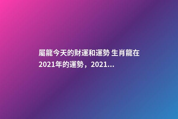 屬龍今天的財運和運勢 生肖龍在2021年的運勢，2021年生肖龍的全年運勢